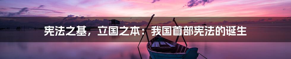 宪法之基，立国之本：我国首部宪法的诞生
