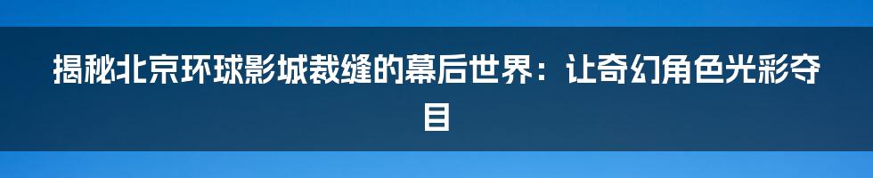 揭秘北京环球影城裁缝的幕后世界：让奇幻角色光彩夺目