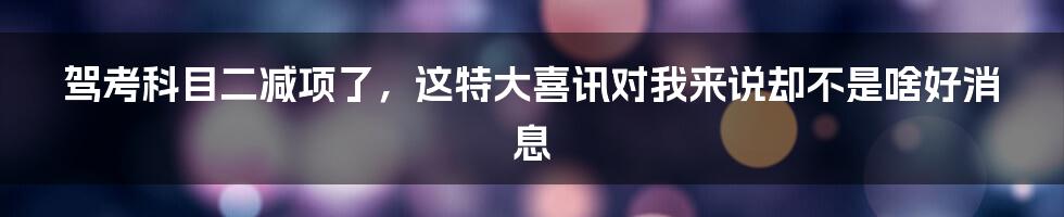 驾考科目二减项了,这特大喜讯对我来说却不是啥好消息