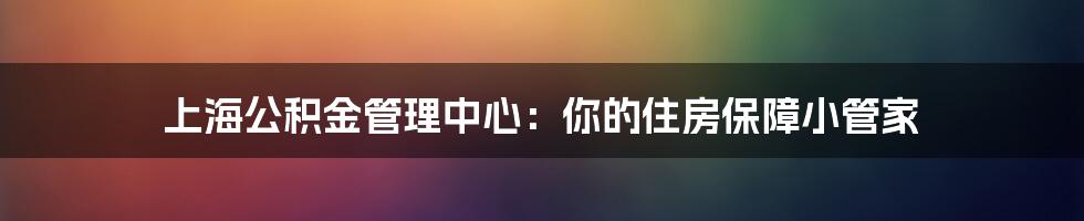 上海公积金管理中心:你的住房保障小管家