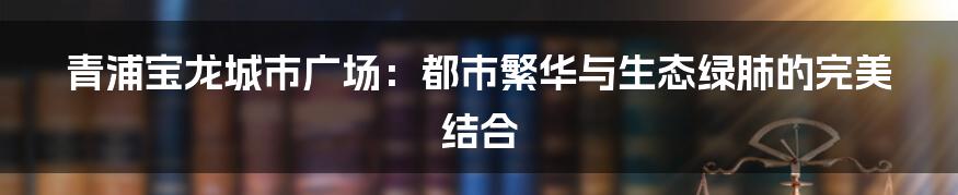 青浦宝龙城市广场:都市繁华与生态绿肺的完美结合