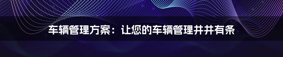 车辆管理方案：让您的车辆管理井井有条