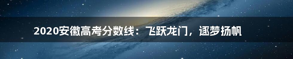 2020安徽高考分数线:飞跃龙门,逐梦扬帆
