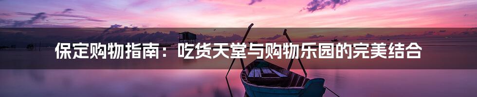 保定购物指南:吃货天堂与购物乐园的完美结合
