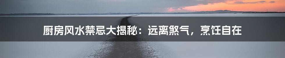 厨房风水禁忌大揭秘:远离煞气,烹饪自在