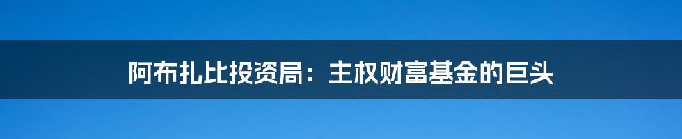 阿布扎比投资局：主权财富基金的巨头