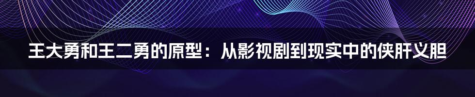 王大勇和王二勇的原型：从影视剧到现实中的侠肝义胆