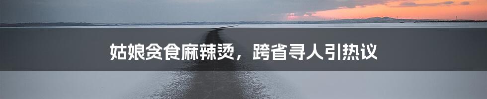 姑娘贪食麻辣烫，跨省寻人引热议