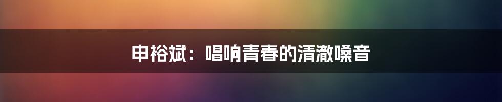 申裕斌:唱响青春的清澈嗓音