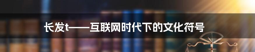 长发t——互联网时代下的文化符号