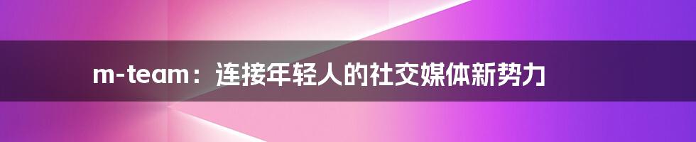 m-team:连接年轻人的社交媒体新势力