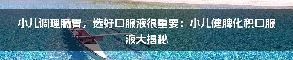 小儿调理肠胃，选好口服液很重要：小儿健脾化积口服液大揭秘
