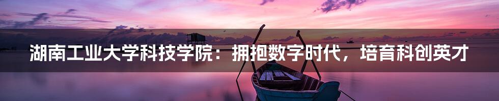 湖南工业大学科技学院：拥抱数字时代，培育科创英才