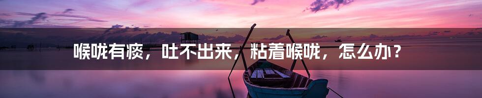 喉咙有痰,吐不出来,粘着喉咙,怎么办?
