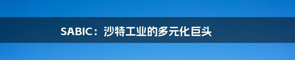 SABIC:沙特工业的多元化巨头