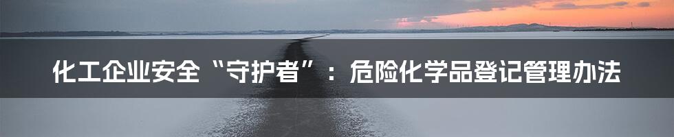 化工企业安全“守护者”:危险化学品登记管理办法