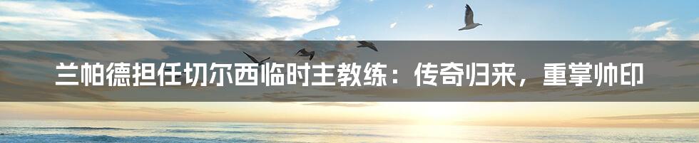 兰帕德担任切尔西临时主教练:传奇归来,重掌帅印
