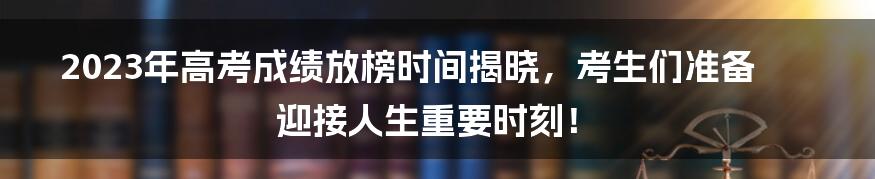 2023年高考成绩放榜时间揭晓，考生们准备迎接人生重要时刻！