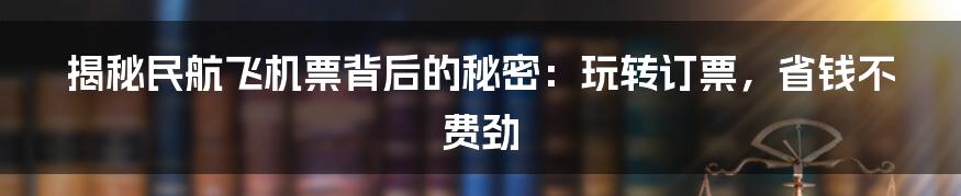 揭秘民航飞机票背后的秘密：玩转订票，省钱不费劲