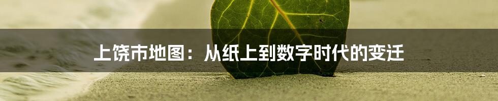 上饶市地图：从纸上到数字时代的变迁