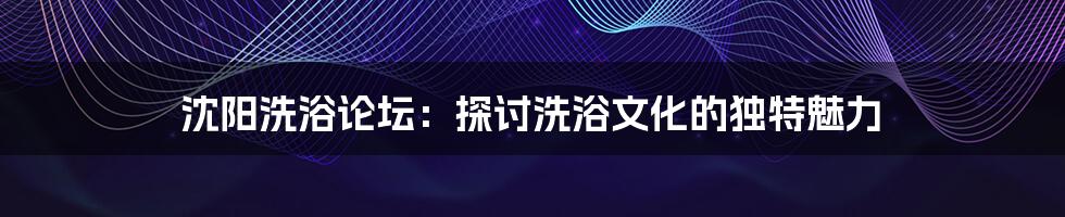 沈阳洗浴论坛:探讨洗浴文化的独特魅力