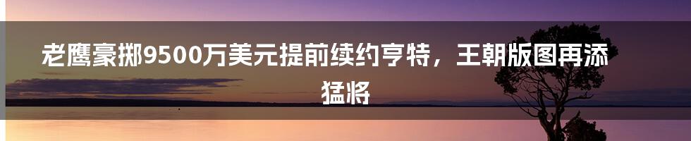 老鹰豪掷9500万美元提前续约亨特,王朝版图再添猛将