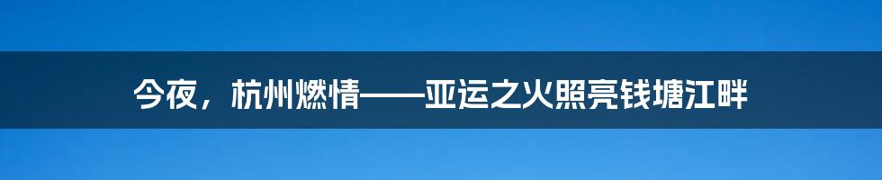 今夜,杭州燃情——亚运之火照亮钱塘江畔