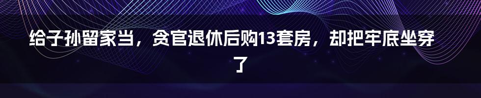给子孙留家当,贪官退休后购13套房,却把牢底坐穿了