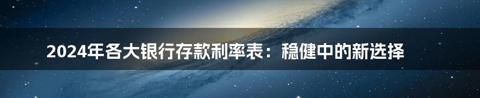2024年各大银行存款利率表：稳健中的新选择