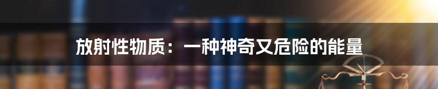 放射性物质:一种神奇又危险的能量