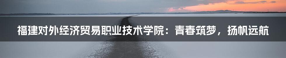 福建对外经济贸易职业技术学院:青春筑梦,扬帆远航