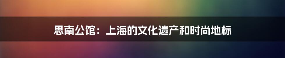 思南公馆:上海的文化遗产和时尚地标