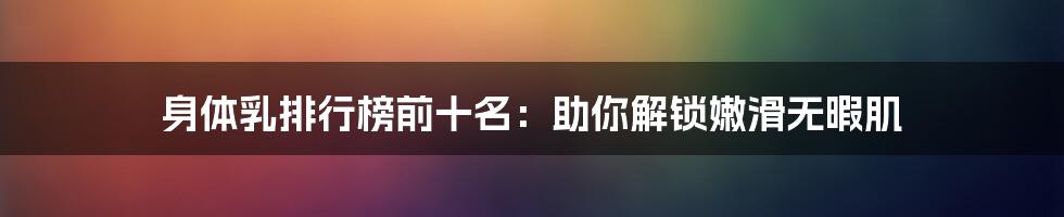 身体乳排行榜前十名:助你解锁嫩滑无暇肌