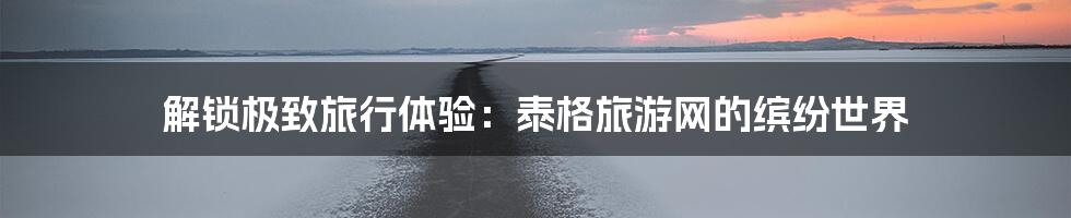 解锁极致旅行体验：泰格旅游网的缤纷世界
