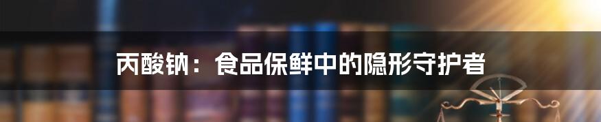 丙酸钠:食品保鲜中的隐形守护者
