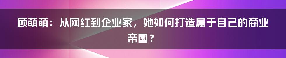 顾萌萌:从网红到企业家,她如何打造属于自己的商业帝国?