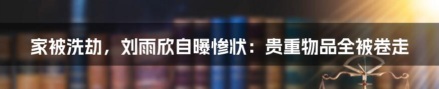 家被洗劫,刘雨欣自曝惨状:贵重物品全被卷走