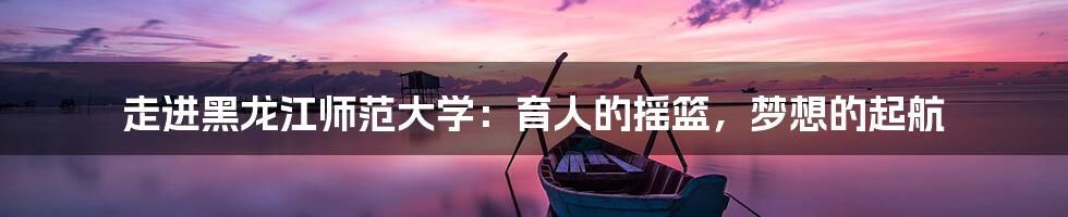 走进黑龙江师范大学:育人的摇篮,梦想的起航