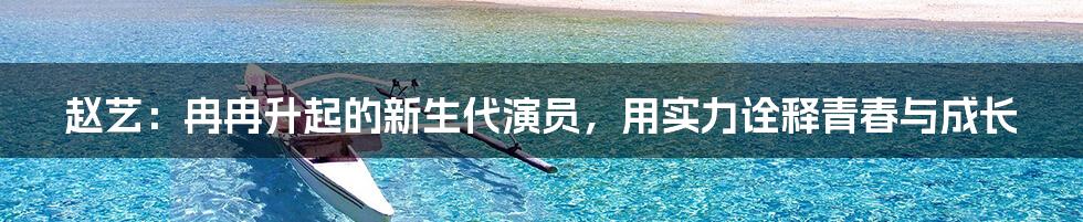 赵艺:冉冉升起的新生代演员,用实力诠释青春与成长