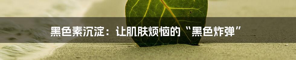 黑色素沉淀：让肌肤烦恼的“黑色炸弹”