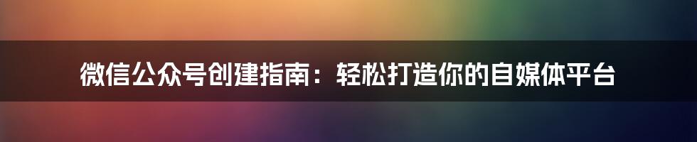 微信公众号创建指南:轻松打造你的自媒体平台