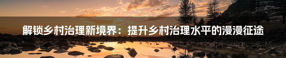 解锁乡村治理新境界：提升乡村治理水平的漫漫征途