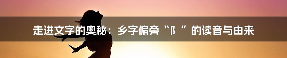 走进文字的奥秘：乡字偏旁“阝”的读音与由来