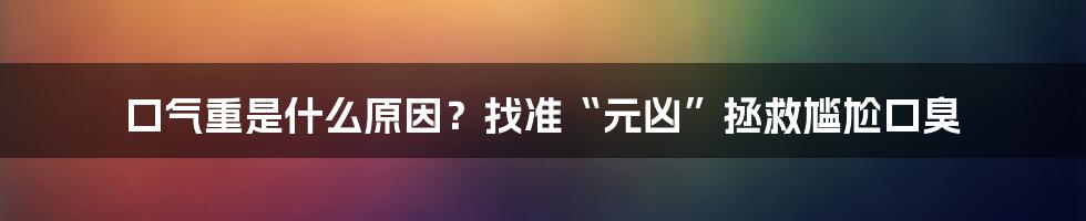 口气重是什么原因？找准“元凶”拯救尴尬口臭