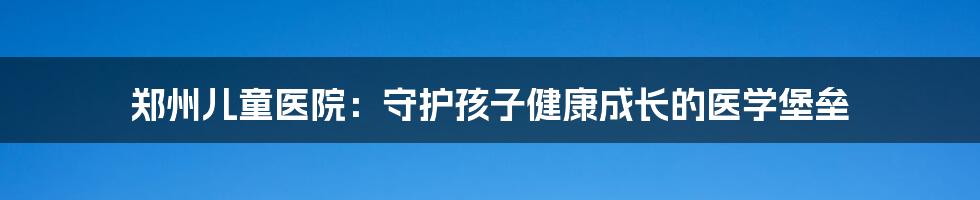 郑州儿童医院:守护孩子健康成长的医学堡垒