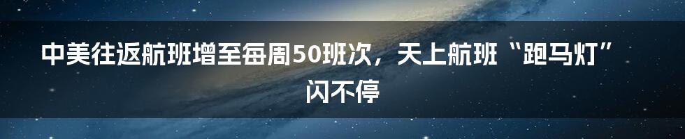 中美往返航班增至每周50班次,天上航班“跑马灯”闪不停