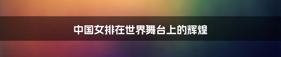 中国女排在世界舞台上的辉煌