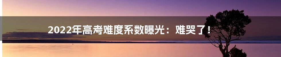 2022年高考难度系数曝光:难哭了!
