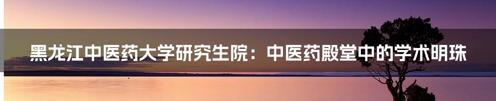 黑龙江中医药大学研究生院:中医药殿堂中的学术明珠