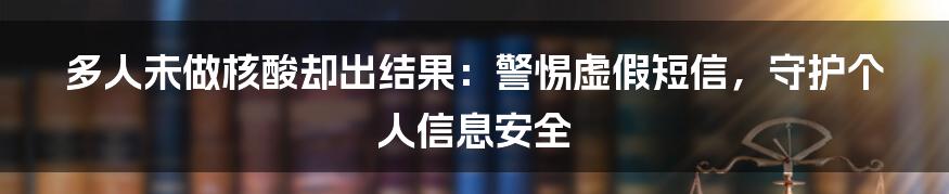 多人未做核酸却出结果:警惕虚假短信,守护个人信息安全